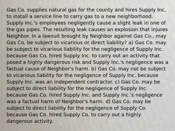 Gas Co. supplies natural gas for the county and hires Supply Inc. to install a service line to carry gas to a new neighborhood. Supply Inc.'s employees negligently cause a slight leak in one of the gas pipes. The resulting leak causes an explosion that injures Neighbor. In a lawsuit brought by Neighbor against Gas Co., may Gas Co. be subject to vicarious or direct liability? a) Gas Co. may be subject to vicarious liability for the negligence of Supply Inc. because Gas Co. hired Supply Inc. to carry out an activity that posed a highly dangerous risk and Supply Inc.'s negligence was a factual cause of Neighbor's harm. b) Gas Co. may not be subject to vicarious liability for the negligence of Supply Inc. because Supply Inc. was an independent contractor. c) Gas Co. may be subject to direct liability for the negligence of Supply Inc. because Gas Co. hired Supply Inc. and Supply Inc.'s negligence was a factual harm of Neighbor's harm. d) Gas Co. may be subject to direct liability for the negligence of Supply Co. because Gas Co. hired Supply Co. to carry out a highly dangerous activity.