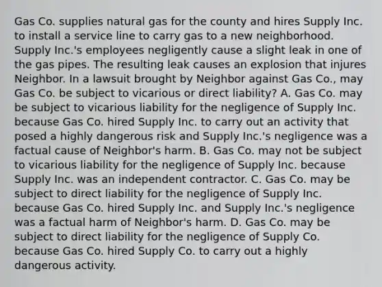 Gas Co. supplies natural gas for the county and hires Supply Inc. to install a service line to carry gas to a new neighborhood. Supply Inc.'s employees negligently cause a slight leak in one of the gas pipes. The resulting leak causes an explosion that injures Neighbor. In a lawsuit brought by Neighbor against Gas Co., may Gas Co. be subject to vicarious or direct liability? A. Gas Co. may be subject to vicarious liability for the negligence of Supply Inc. because Gas Co. hired Supply Inc. to carry out an activity that posed a highly dangerous risk and Supply Inc.'s negligence was a factual cause of Neighbor's harm. B. Gas Co. may not be subject to vicarious liability for the negligence of Supply Inc. because Supply Inc. was an independent contractor. C. Gas Co. may be subject to direct liability for the negligence of Supply Inc. because Gas Co. hired Supply Inc. and Supply Inc.'s negligence was a factual harm of Neighbor's harm. D. Gas Co. may be subject to direct liability for the negligence of Supply Co. because Gas Co. hired Supply Co. to carry out a highly dangerous activity.