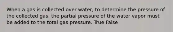 When a gas is collected over water, to determine the pressure of the collected gas, the partial pressure of the water vapor must be added to the total gas pressure. True False