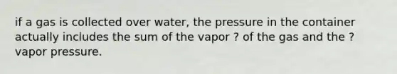 if a gas is collected over water, the pressure in the container actually includes the sum of the vapor ? of the gas and the ? vapor pressure.