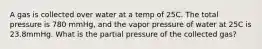 A gas is collected over water at a temp of 25C. The total pressure is 780 mmHg, and the vapor pressure of water at 25C is 23.8mmHg. What is the partial pressure of the collected gas?