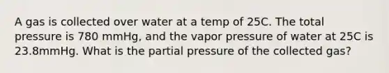 A gas is collected over water at a temp of 25C. The total pressure is 780 mmHg, and the vapor pressure of water at 25C is 23.8mmHg. What is the partial pressure of the collected gas?