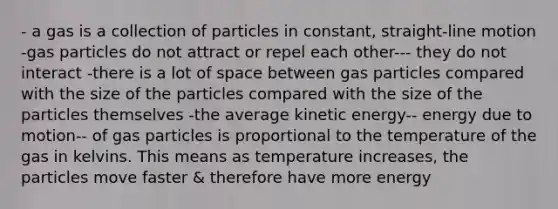 - a gas is a collection of particles in constant, straight-line motion -gas particles do not attract or repel each other--- they do not interact -there is a lot of space between gas particles compared with the size of the particles compared with the size of the particles themselves -the average kinetic energy-- energy due to motion-- of gas particles is proportional to the temperature of the gas in kelvins. This means as temperature increases, the particles move faster & therefore have more energy