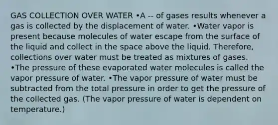 GAS COLLECTION OVER WATER •A -- of gases results whenever a gas is collected by the displacement of water. •Water vapor is present because molecules of water escape from the surface of the liquid and collect in the space above the liquid. Therefore, collections over water must be treated as mixtures of gases. •The pressure of these evaporated water molecules is called the vapor pressure of water. •The vapor pressure of water must be subtracted from the total pressure in order to get the pressure of the collected gas. (The vapor pressure of water is dependent on temperature.)