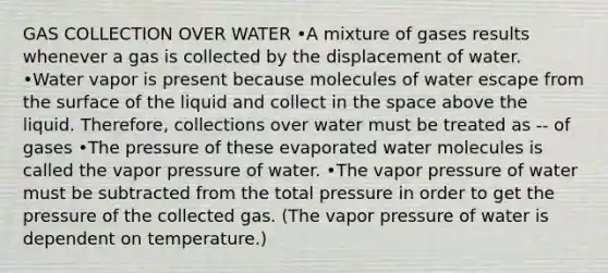 GAS COLLECTION OVER WATER •A mixture of gases results whenever a gas is collected by the displacement of water. •Water vapor is present because molecules of water escape from the surface of the liquid and collect in the space above the liquid. Therefore, collections over water must be treated as -- of gases •The pressure of these evaporated water molecules is called the vapor pressure of water. •The vapor pressure of water must be subtracted from the total pressure in order to get the pressure of the collected gas. (The vapor pressure of water is dependent on temperature.)