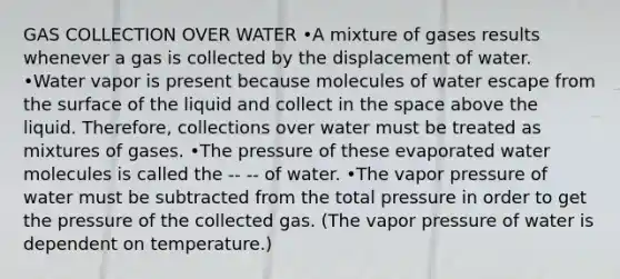 GAS COLLECTION OVER WATER •A mixture of gases results whenever a gas is collected by the displacement of water. •Water vapor is present because molecules of water escape from the surface of the liquid and collect in the space above the liquid. Therefore, collections over water must be treated as mixtures of gases. •The pressure of these evaporated water molecules is called the -- -- of water. •The vapor pressure of water must be subtracted from the total pressure in order to get the pressure of the collected gas. (The vapor pressure of water is dependent on temperature.)