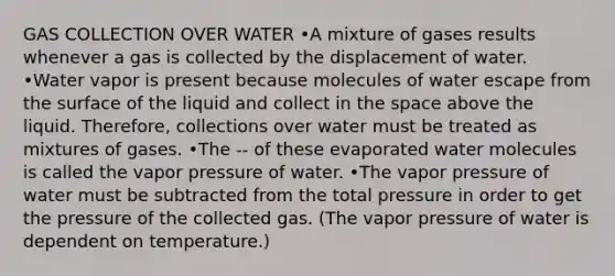 GAS COLLECTION OVER WATER •A mixture of gases results whenever a gas is collected by the displacement of water. •Water vapor is present because molecules of water escape from the surface of the liquid and collect in <a href='https://www.questionai.com/knowledge/k0Lyloclid-the-space' class='anchor-knowledge'>the space</a> above the liquid. Therefore, collections over water must be treated as mixtures of gases. •The -- of these evaporated water molecules is called the vapor pressure of water. •The vapor pressure of water must be subtracted from the total pressure in order to get the pressure of the collected gas. (The vapor pressure of water is dependent on temperature.)