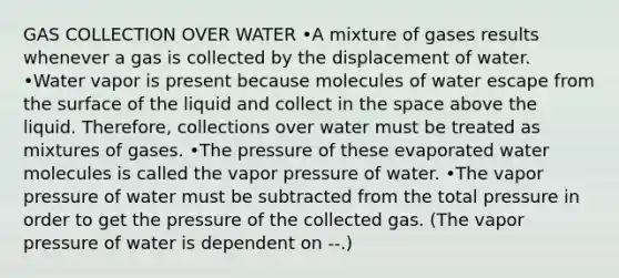 GAS COLLECTION OVER WATER •A mixture of gases results whenever a gas is collected by the displacement of water. •Water vapor is present because molecules of water escape from the surface of the liquid and collect in <a href='https://www.questionai.com/knowledge/k0Lyloclid-the-space' class='anchor-knowledge'>the space</a> above the liquid. Therefore, collections over water must be treated as mixtures of gases. •The pressure of these evaporated water molecules is called the vapor pressure of water. •The vapor pressure of water must be subtracted from the total pressure in order to get the pressure of the collected gas. (The vapor pressure of water is dependent on --.)