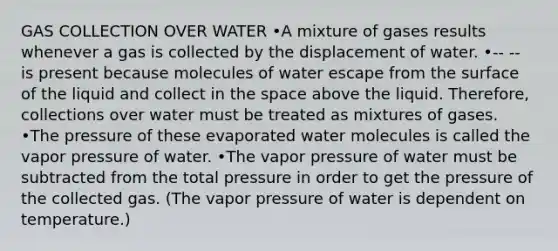 GAS COLLECTION OVER WATER •A mixture of gases results whenever a gas is collected by the displacement of water. •-- -- is present because molecules of water escape from the surface of the liquid and collect in the space above the liquid. Therefore, collections over water must be treated as mixtures of gases. •The pressure of these evaporated water molecules is called the vapor pressure of water. •The vapor pressure of water must be subtracted from the total pressure in order to get the pressure of the collected gas. (The vapor pressure of water is dependent on temperature.)