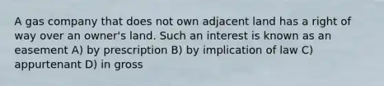 A gas company that does not own adjacent land has a right of way over an owner's land. Such an interest is known as an easement A) by prescription B) by implication of law C) appurtenant D) in gross