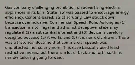 Gas company challenging prohibition on advertising electrial appliances in its bills. State law was passed to encourage energy efficiency. Content-based, strict scrutiny. Law struck down because overinclusive. Commercial Speech Rule: As long as (1) transaction is not illegal and ad is not deceptive; state may regulate if (2) a substantial interest and (3) device is carefully designed because (a) it works and (b) it is narrowly drawn. There was a historical doctrine that commercial speech was unprotected, not so anymore! This case basically used least restrictive means, but there is a lot of back and forth so think narrow tailoring going forward.