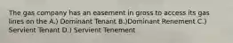 The gas company has an easement in gross to access its gas lines on the A.) Dominant Tenant B.)Dominant Renement C.) Servient Tenant D.) Servient Tenement