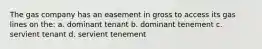 The gas company has an easement in gross to access its gas lines on the: a. dominant tenant b. dominant tenement c. servient tenant d. servient tenement