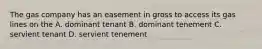 The gas company has an easement in gross to access its gas lines on the A. dominant tenant B. dominant tenement C. servient tenant D. servient tenement