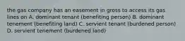 the gas company has an easement in gross to access its gas lines on A. dominant tenant (benefiting person) B. dominant tenement (benefiting land) C. servient tenant (burdened person) D. servient tenement (burdened land)