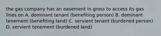 the gas company has an easement in gross to access its gas lines on A. dominant tenant (benefiting person) B. dominant tenement (benefiting land) C. servient tenant (burdened person) D. servient tenement (burdened land)