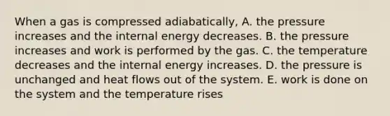 When a gas is compressed adiabatically, A. the pressure increases and the internal energy decreases. B. the pressure increases and work is performed by the gas. C. the temperature decreases and the internal energy increases. D. the pressure is unchanged and heat flows out of the system. E. work is done on the system and the temperature rises