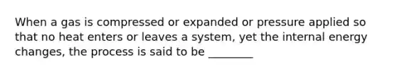 When a gas is compressed or expanded or pressure applied so that no heat enters or leaves a system, yet the internal energy changes, the process is said to be ________