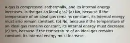 A gas is compressed isothermally, and its internal energy increases. Is the gas an ideal gas? (a) No, because if the temperature of an ideal gas remains constant, its internal energy must also remain constant. (b) No, because if the temperature of an ideal gas remains constant, its internal energy must decrease. (c) Yes, because if the temperature of an ideal gas remains constant, its internal energy must increase.