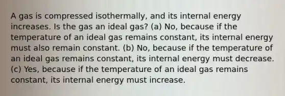 A gas is compressed isothermally, and its internal energy increases. Is the gas an ideal gas? (a) No, because if the temperature of an ideal gas remains constant, its internal energy must also remain constant. (b) No, because if the temperature of an ideal gas remains constant, its internal energy must decrease. (c) Yes, because if the temperature of an ideal gas remains constant, its internal energy must increase.