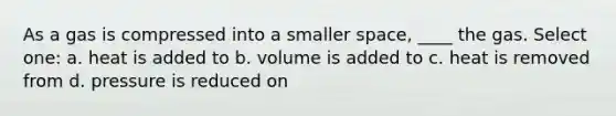 As a gas is compressed into a smaller space, ____ the gas. Select one: a. heat is added to b. volume is added to c. heat is removed from d. pressure is reduced on