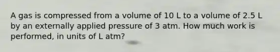 A gas is compressed from a volume of 10 L to a volume of 2.5 L by an externally applied pressure of 3 atm. How much work is performed, in units of L atm?