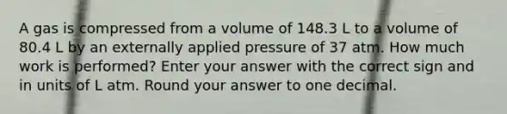 A gas is compressed from a volume of 148.3 L to a volume of 80.4 L by an externally applied pressure of 37 atm. How much work is performed? Enter your answer with the correct sign and in units of L atm. Round your answer to one decimal.