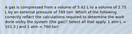 A gas is compressed from a volume of 5.42 L to a volume of 2.75 L by an external pressure of 748 torr. Which of the following correctly reflect the calculations required to determine the work done on/by the system (the gas)? Select all that apply. 1 atm⋅L = 101.3 J and 1 atm = 760 torr