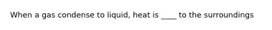 When a gas condense to liquid, heat is ____ to the surroundings