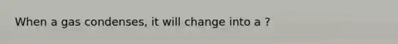 When a gas condenses, it will change into a ?