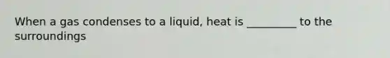 When a gas condenses to a liquid, heat is _________ to the surroundings