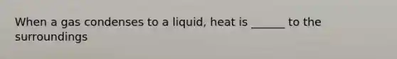 When a gas condenses to a liquid, heat is ______ to the surroundings