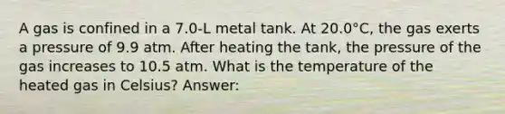 A gas is confined in a 7.0-L metal tank. At 20.0°C, the gas exerts a pressure of 9.9 atm. After heating the tank, the pressure of the gas increases to 10.5 atm. What is the temperature of the heated gas in Celsius? Answer: