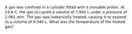 A gas was confined in a cylinder fitted with a movable piston. At 23.6 C, the gas occupied a volume of 7.942 L under a pressure of 2.061 atm. The gas was isobarically heated, causing it to expand to a volume of 9.540 L. What was the temperature of the heated gas?