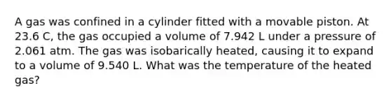 A gas was confined in a cylinder fitted with a movable piston. At 23.6 C, the gas occupied a volume of 7.942 L under a pressure of 2.061 atm. The gas was isobarically heated, causing it to expand to a volume of 9.540 L. What was the temperature of the heated gas?