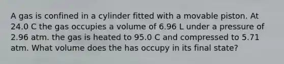 A gas is confined in a cylinder fitted with a movable piston. At 24.0 C the gas occupies a volume of 6.96 L under a pressure of 2.96 atm. the gas is heated to 95.0 C and compressed to 5.71 atm. What volume does the has occupy in its final state?