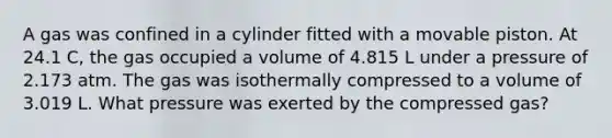 A gas was confined in a cylinder fitted with a movable piston. At 24.1 C, the gas occupied a volume of 4.815 L under a pressure of 2.173 atm. The gas was isothermally compressed to a volume of 3.019 L. What pressure was exerted by the compressed gas?