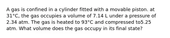 A gas is confined in a cylinder fitted with a movable piston. at 31°C, the gas occupies a volume of 7.14 L under a pressure of 2.34 atm. The gas is heated to 93°C and compressed to5.25 atm. What volume does the gas occupy in its final state?