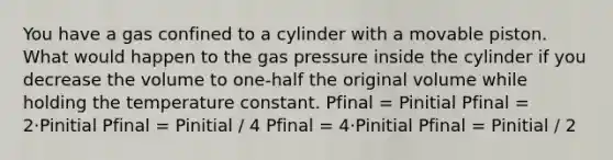 You have a gas confined to a cylinder with a movable piston. What would happen to the gas pressure inside the cylinder if you decrease the volume to one-half the original volume while holding the temperature constant. Pfinal = Pinitial Pfinal = 2⋅Pinitial Pfinal = Pinitial / 4 Pfinal = 4⋅Pinitial Pfinal = Pinitial / 2