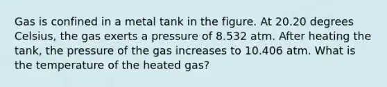 Gas is confined in a metal tank in the figure. At 20.20 degrees Celsius, the gas exerts a pressure of 8.532 atm. After heating the tank, the pressure of the gas increases to 10.406 atm. What is the temperature of the heated gas?