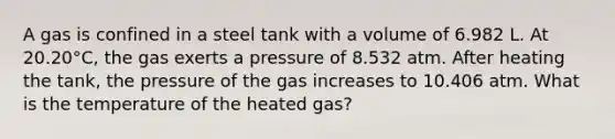 A gas is confined in a steel tank with a volume of 6.982 L. At 20.20°C, the gas exerts a pressure of 8.532 atm. After heating the tank, the pressure of the gas increases to 10.406 atm. What is the temperature of the heated gas?