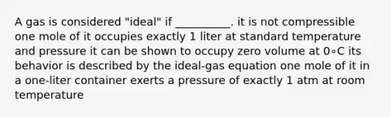 A gas is considered "ideal" if __________. it is not compressible one mole of it occupies exactly 1 liter at standard temperature and pressure it can be shown to occupy zero volume at 0∘C its behavior is described by the ideal-gas equation one mole of it in a one-liter container exerts a pressure of exactly 1 atm at room temperature