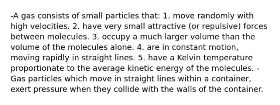 -A gas consists of small particles that: 1. move randomly with high velocities. 2. have very small attractive (or repulsive) forces between molecules. 3. occupy a much larger volume than the volume of the molecules alone. 4. are in constant motion, moving rapidly in straight lines. 5. have a Kelvin temperature proportionate to the average kinetic energy of the molecules. -Gas particles which move in straight lines within a container, exert pressure when they collide with the walls of the container.