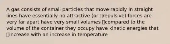 A gas consists of small particles that move rapidly in straight lines have essentially no attractive (or repulsive) forces are very far apart have very small volumes compared to the volume of the container they occupy have kinetic energies that increase with an increase in temperature