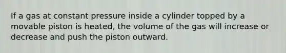 If a gas at constant pressure inside a cylinder topped by a movable piston is heated, the volume of the gas will increase or decrease and push the piston outward.