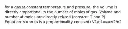 for a gas at constant temperature and pressure, the volume is directly proportional to the number of moles of gas. Volume and number of moles are directly related (constant T and P) Equation: V=an (a is a proportionality constant) V1/n1=a=V2/n2