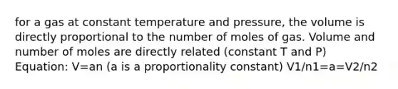 for a gas at constant temperature and pressure, the volume is directly proportional to the number of moles of gas. Volume and number of moles are directly related (constant T and P) Equation: V=an (a is a proportionality constant) V1/n1=a=V2/n2