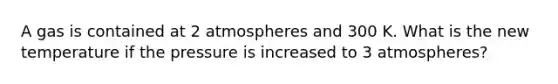 A gas is contained at 2 atmospheres and 300 K. What is the new temperature if the pressure is increased to 3 atmospheres?