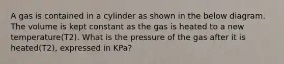 A gas is contained in a cylinder as shown in the below diagram. The volume is kept constant as the gas is heated to a new temperature(T2). What is the pressure of the gas after it is heated(T2), expressed in KPa?