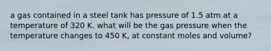 a gas contained in a steel tank has pressure of 1.5 atm at a temperature of 320 K. what will be the gas pressure when the temperature changes to 450 K, at constant moles and volume?